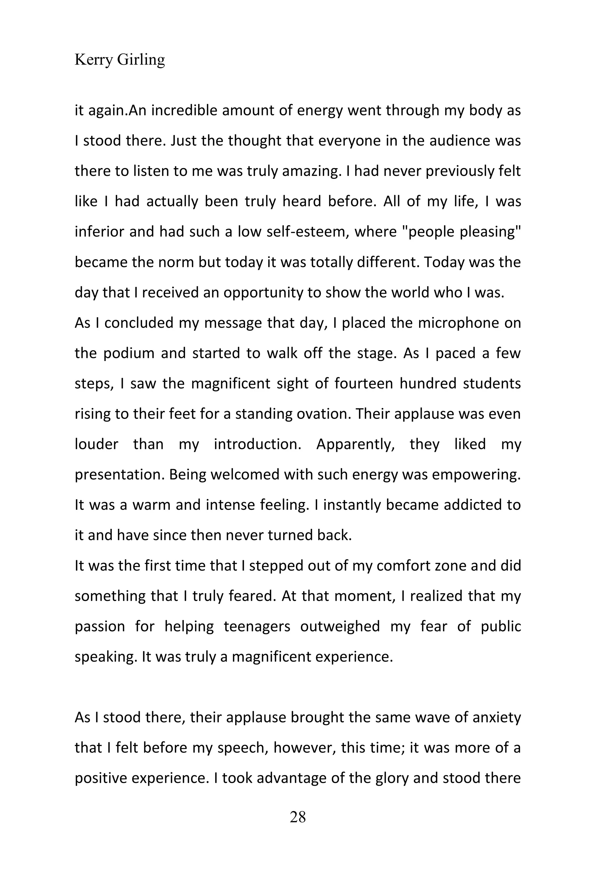 Kerry Girling
28
it again.An incredible amount of energy went through my body as
I stood there. Just the thought that everyone in the audience was
there to listen to me was truly amazing. I had never previously felt
like I had actually been truly heard before. All of my life, I was
inferior and had such a low self-esteem, where "people pleasing"
became the norm but today it was totally different. Today was the
day that I received an opportunity to show the world who I was.
As I concluded my message that day, I placed the microphone on
the podium and started to walk off the stage. As I paced a few
steps, I saw the magnificent sight of fourteen hundred students
rising to their feet for a standing ovation. Their applause was even
louder than my introduction. Apparently, they liked my
presentation. Being welcomed with such energy was empowering.
It was a warm and intense feeling. I instantly became addicted to
it and have since then never turned back.
It was the first time that I stepped out of my comfort zone and did
something that I truly feared. At that moment, I realized that my
passion for helping teenagers outweighed my fear of public
speaking. It was truly a magnificent experience.
As I stood there, their applause brought the same wave of anxiety
that I felt before my speech, however, this time; it was more of a
positive experience. I took advantage of the glory and stood there
 