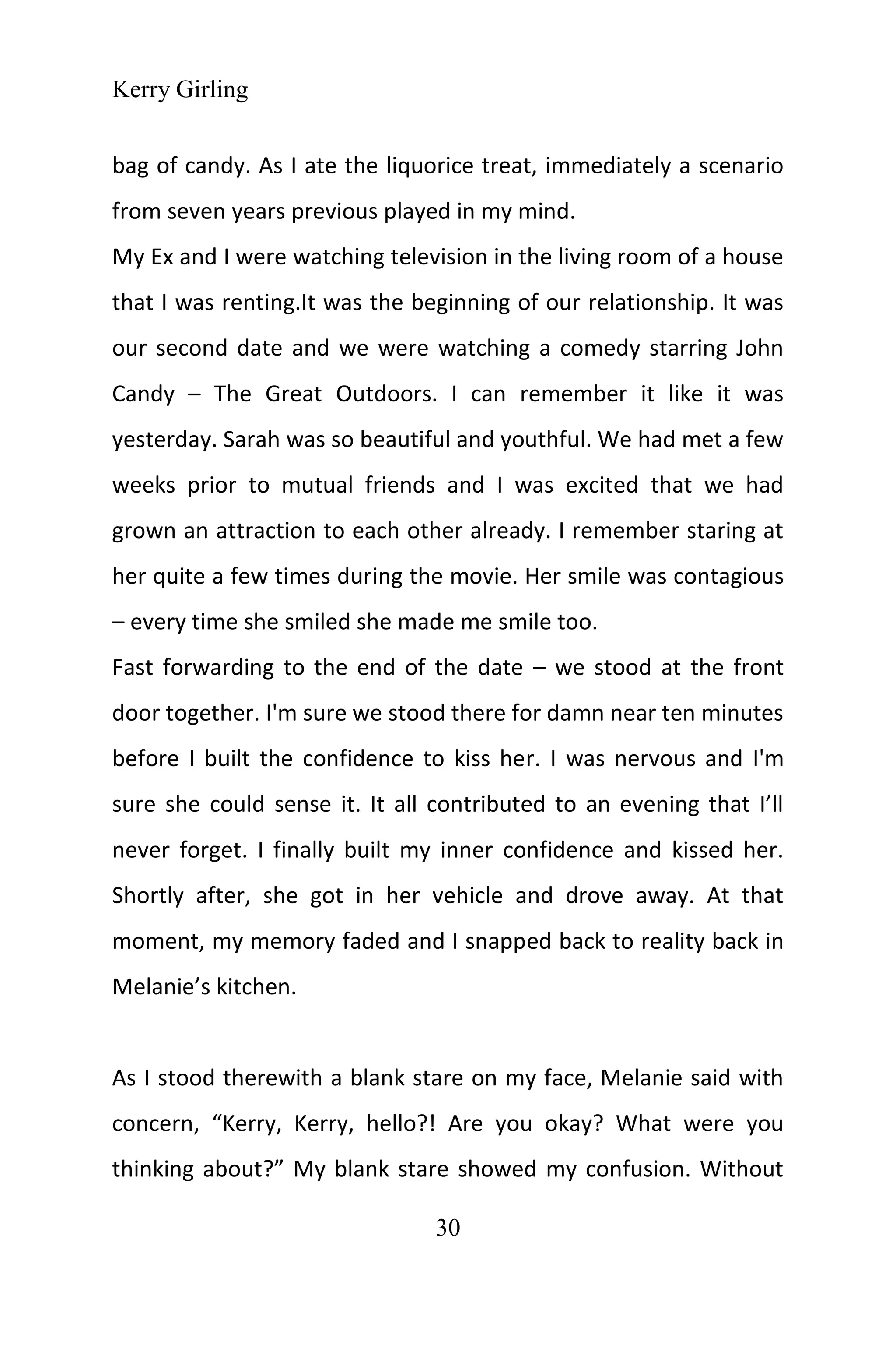Kerry Girling
30
bag of candy. As I ate the liquorice treat, immediately a scenario
from seven years previous played in my mind.
My Ex and I were watching television in the living room of a house
that I was renting.It was the beginning of our relationship. It was
our second date and we were watching a comedy starring John
Candy – The Great Outdoors. I can remember it like it was
yesterday. Sarah was so beautiful and youthful. We had met a few
weeks prior to mutual friends and I was excited that we had
grown an attraction to each other already. I remember staring at
her quite a few times during the movie. Her smile was contagious
– every time she smiled she made me smile too.
Fast forwarding to the end of the date – we stood at the front
door together. I'm sure we stood there for damn near ten minutes
before I built the confidence to kiss her. I was nervous and I'm
sure she could sense it. It all contributed to an evening that I’ll
never forget. I finally built my inner confidence and kissed her.
Shortly after, she got in her vehicle and drove away. At that
moment, my memory faded and I snapped back to reality back in
Melanie’s kitchen.
As I stood therewith a blank stare on my face, Melanie said with
concern, “Kerry, Kerry, hello?! Are you okay? What were you
thinking about?” My blank stare showed my confusion. Without
 