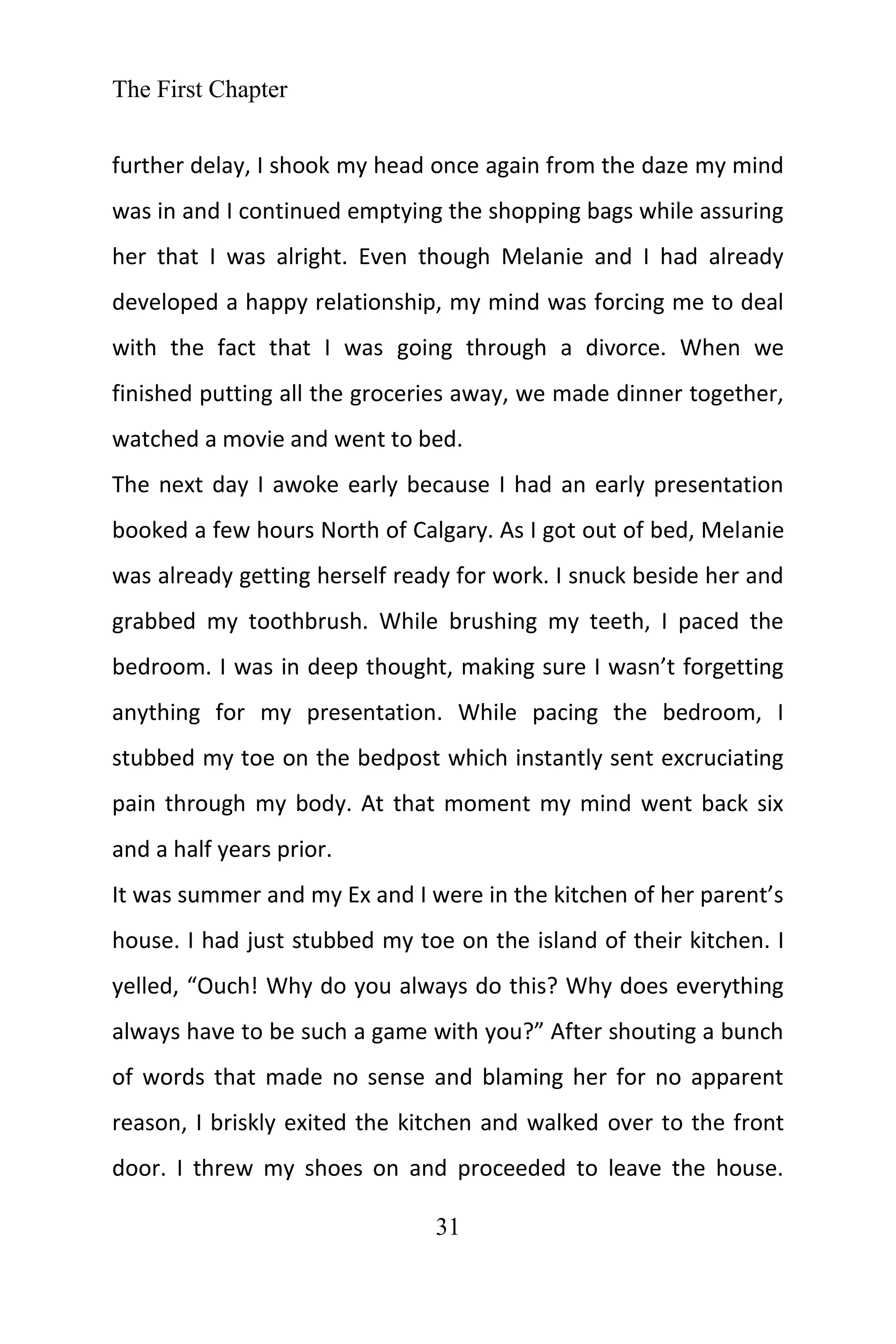 The First Chapter
31
further delay, I shook my head once again from the daze my mind
was in and I continued emptying the shopping bags while assuring
her that I was alright. Even though Melanie and I had already
developed a happy relationship, my mind was forcing me to deal
with the fact that I was going through a divorce. When we
finished putting all the groceries away, we made dinner together,
watched a movie and went to bed.
The next day I awoke early because I had an early presentation
booked a few hours North of Calgary. As I got out of bed, Melanie
was already getting herself ready for work. I snuck beside her and
grabbed my toothbrush. While brushing my teeth, I paced the
bedroom. I was in deep thought, making sure I wasn’t forgetting
anything for my presentation. While pacing the bedroom, I
stubbed my toe on the bedpost which instantly sent excruciating
pain through my body. At that moment my mind went back six
and a half years prior.
It was summer and my Ex and I were in the kitchen of her parent’s
house. I had just stubbed my toe on the island of their kitchen. I
yelled, “Ouch! Why do you always do this? Why does everything
always have to be such a game with you?” After shouting a bunch
of words that made no sense and blaming her for no apparent
reason, I briskly exited the kitchen and walked over to the front
door. I threw my shoes on and proceeded to leave the house.
 