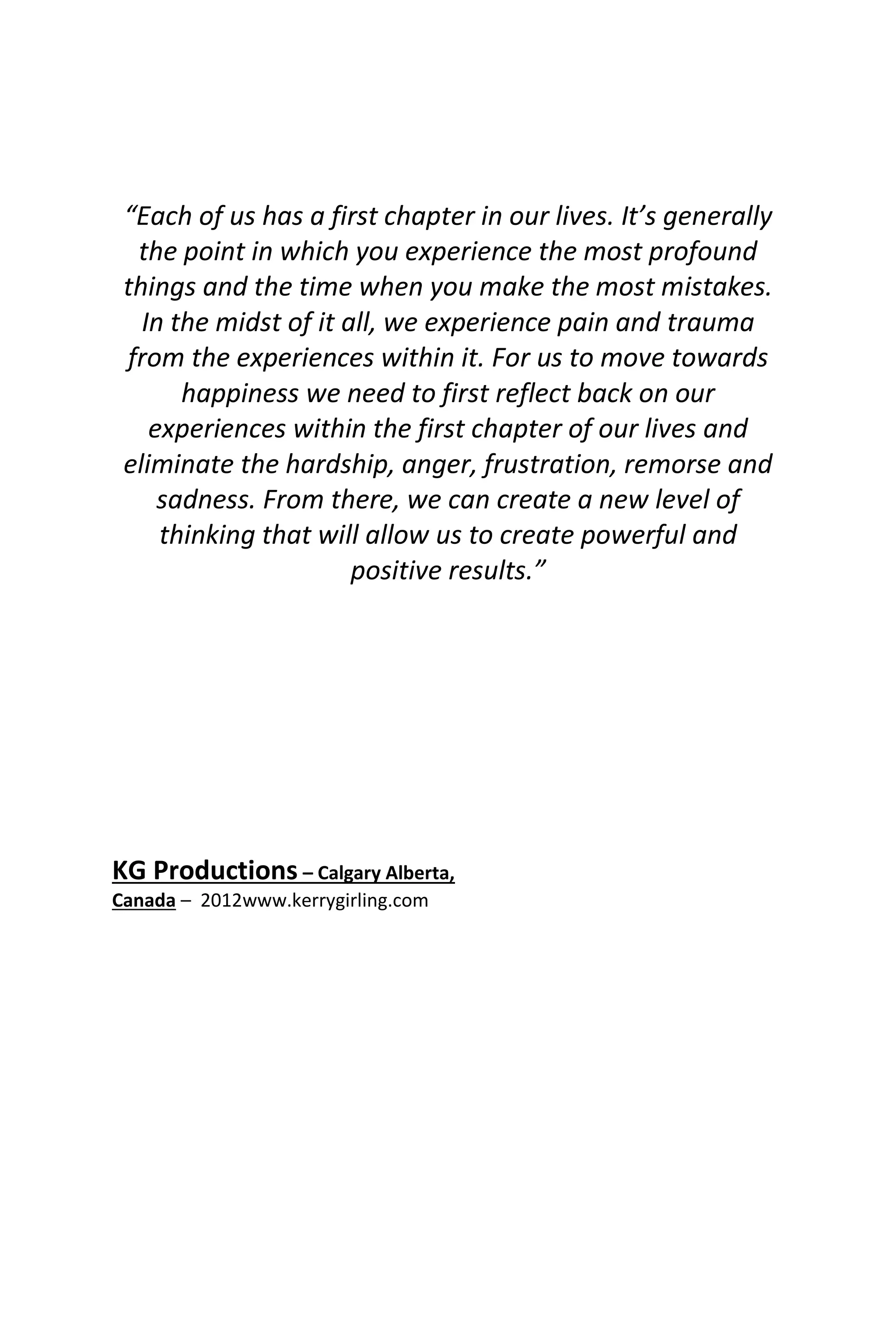 “Each of us has a first chapter in our lives. It’s generally
the point in which you experience the most profound
things and the time when you make the most mistakes.
In the midst of it all, we experience pain and trauma
from the experiences within it. For us to move towards
happiness we need to first reflect back on our
experiences within the first chapter of our lives and
eliminate the hardship, anger, frustration, remorse and
sadness. From there, we can create a new level of
thinking that will allow us to create powerful and
positive results.”
KG Productions – Calgary Alberta,
Canada – 2012www.kerrygirling.com
 