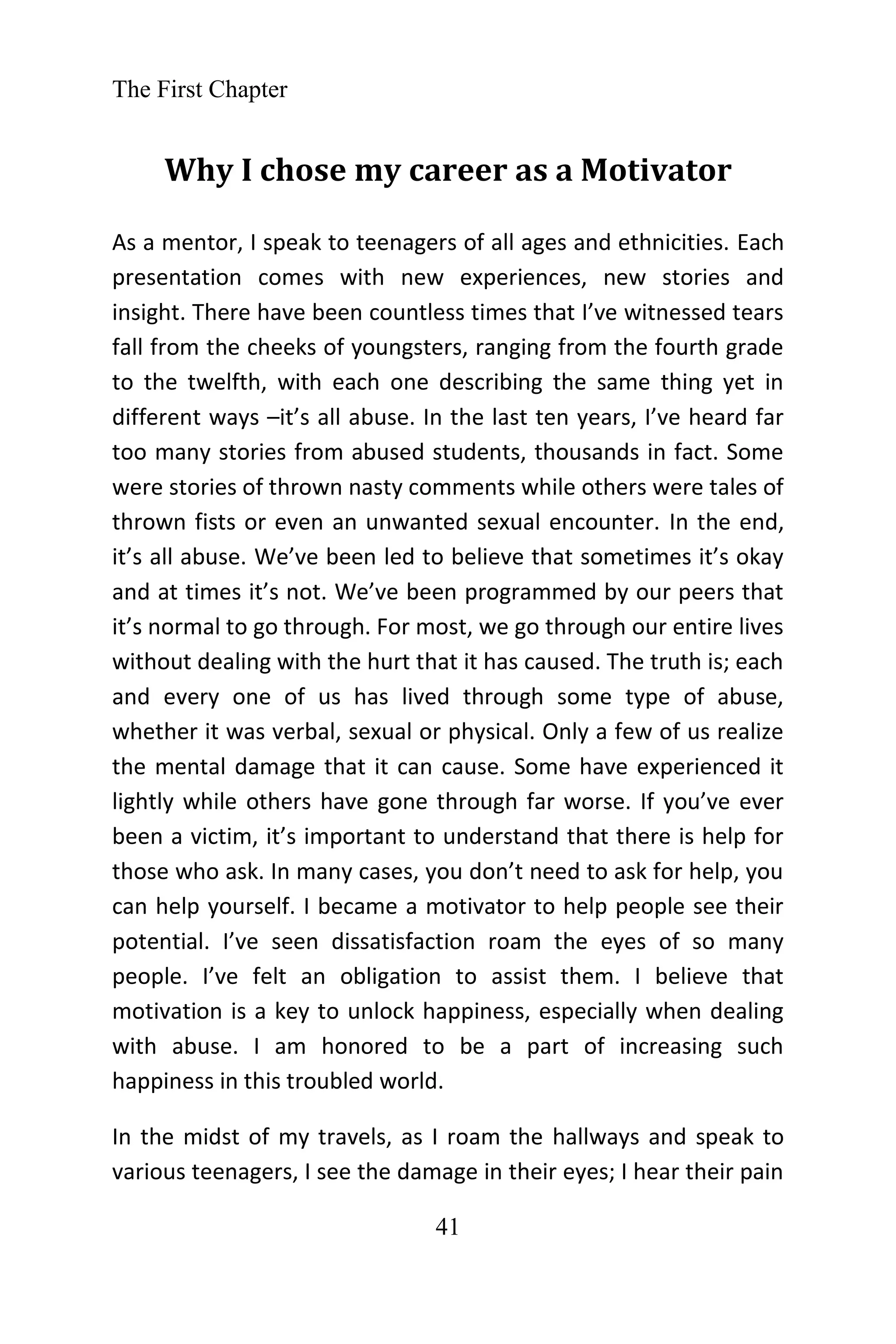 The First Chapter
41
Why I chose my career as a Motivator
As a mentor, I speak to teenagers of all ages and ethnicities. Each
presentation comes with new experiences, new stories and
insight. There have been countless times that I’ve witnessed tears
fall from the cheeks of youngsters, ranging from the fourth grade
to the twelfth, with each one describing the same thing yet in
different ways –it’s all abuse. In the last ten years, I’ve heard far
too many stories from abused students, thousands in fact. Some
were stories of thrown nasty comments while others were tales of
thrown fists or even an unwanted sexual encounter. In the end,
it’s all abuse. We’ve been led to believe that sometimes it’s okay
and at times it’s not. We’ve been programmed by our peers that
it’s normal to go through. For most, we go through our entire lives
without dealing with the hurt that it has caused. The truth is; each
and every one of us has lived through some type of abuse,
whether it was verbal, sexual or physical. Only a few of us realize
the mental damage that it can cause. Some have experienced it
lightly while others have gone through far worse. If you’ve ever
been a victim, it’s important to understand that there is help for
those who ask. In many cases, you don’t need to ask for help, you
can help yourself. I became a motivator to help people see their
potential. I’ve seen dissatisfaction roam the eyes of so many
people. I’ve felt an obligation to assist them. I believe that
motivation is a key to unlock happiness, especially when dealing
with abuse. I am honored to be a part of increasing such
happiness in this troubled world.
In the midst of my travels, as I roam the hallways and speak to
various teenagers, I see the damage in their eyes; I hear their pain
 