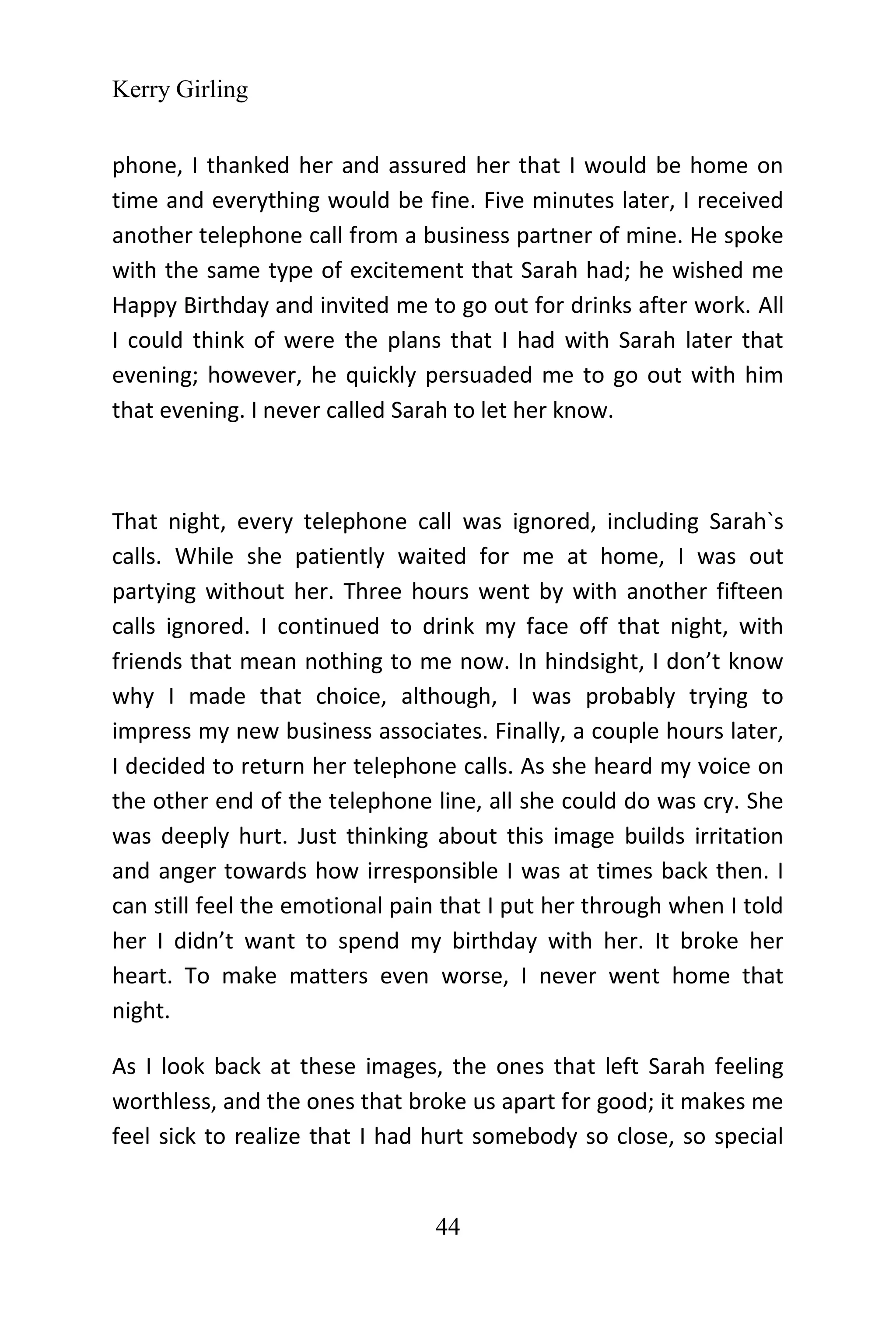 Kerry Girling
44
phone, I thanked her and assured her that I would be home on
time and everything would be fine. Five minutes later, I received
another telephone call from a business partner of mine. He spoke
with the same type of excitement that Sarah had; he wished me
Happy Birthday and invited me to go out for drinks after work. All
I could think of were the plans that I had with Sarah later that
evening; however, he quickly persuaded me to go out with him
that evening. I never called Sarah to let her know.
That night, every telephone call was ignored, including Sarah`s
calls. While she patiently waited for me at home, I was out
partying without her. Three hours went by with another fifteen
calls ignored. I continued to drink my face off that night, with
friends that mean nothing to me now. In hindsight, I don’t know
why I made that choice, although, I was probably trying to
impress my new business associates. Finally, a couple hours later,
I decided to return her telephone calls. As she heard my voice on
the other end of the telephone line, all she could do was cry. She
was deeply hurt. Just thinking about this image builds irritation
and anger towards how irresponsible I was at times back then. I
can still feel the emotional pain that I put her through when I told
her I didn’t want to spend my birthday with her. It broke her
heart. To make matters even worse, I never went home that
night.
As I look back at these images, the ones that left Sarah feeling
worthless, and the ones that broke us apart for good; it makes me
feel sick to realize that I had hurt somebody so close, so special
 