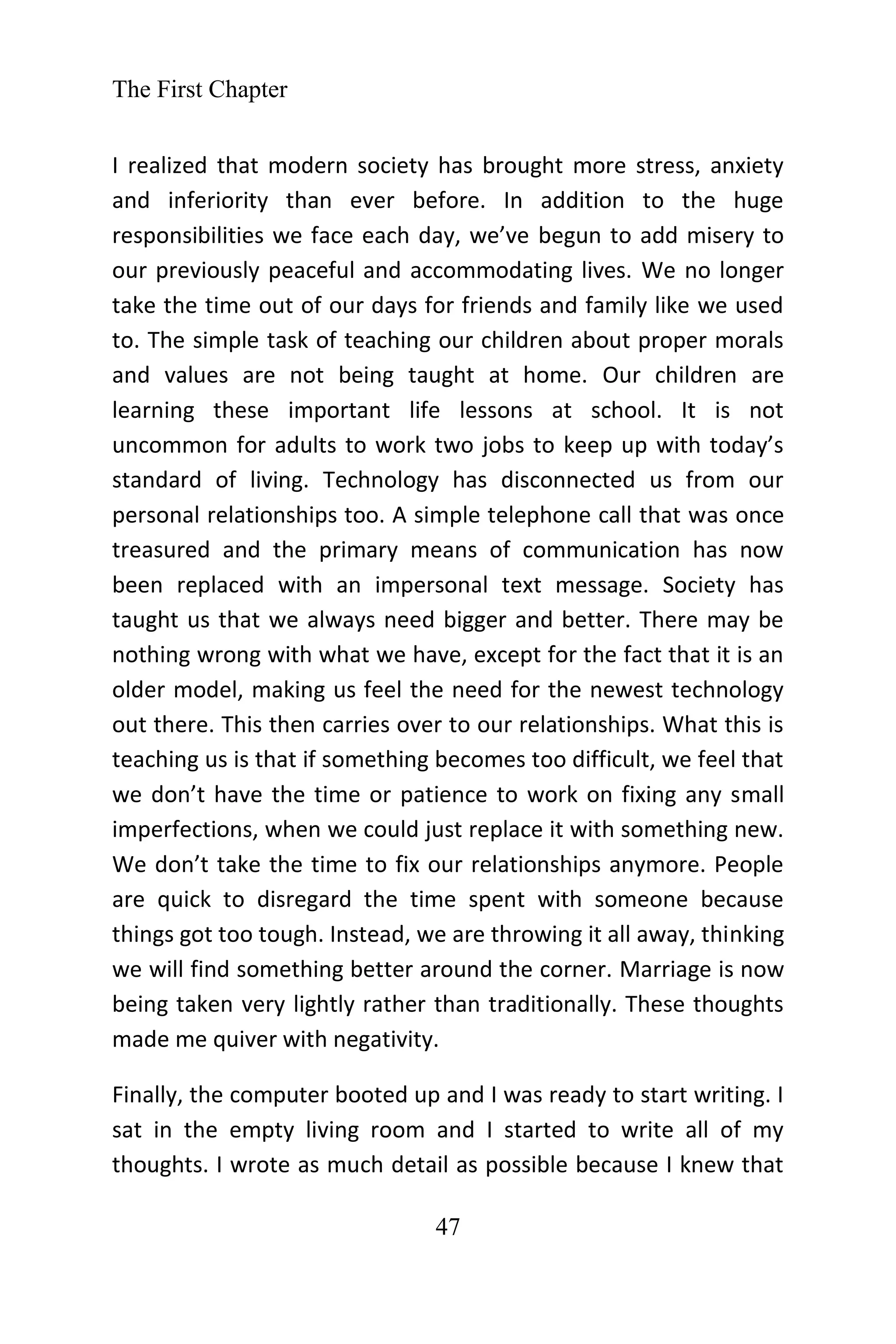 The First Chapter
47
I realized that modern society has brought more stress, anxiety
and inferiority than ever before. In addition to the huge
responsibilities we face each day, we’ve begun to add misery to
our previously peaceful and accommodating lives. We no longer
take the time out of our days for friends and family like we used
to. The simple task of teaching our children about proper morals
and values are not being taught at home. Our children are
learning these important life lessons at school. It is not
uncommon for adults to work two jobs to keep up with today’s
standard of living. Technology has disconnected us from our
personal relationships too. A simple telephone call that was once
treasured and the primary means of communication has now
been replaced with an impersonal text message. Society has
taught us that we always need bigger and better. There may be
nothing wrong with what we have, except for the fact that it is an
older model, making us feel the need for the newest technology
out there. This then carries over to our relationships. What this is
teaching us is that if something becomes too difficult, we feel that
we don’t have the time or patience to work on fixing any small
imperfections, when we could just replace it with something new.
We don’t take the time to fix our relationships anymore. People
are quick to disregard the time spent with someone because
things got too tough. Instead, we are throwing it all away, thinking
we will find something better around the corner. Marriage is now
being taken very lightly rather than traditionally. These thoughts
made me quiver with negativity.
Finally, the computer booted up and I was ready to start writing. I
sat in the empty living room and I started to write all of my
thoughts. I wrote as much detail as possible because I knew that
 