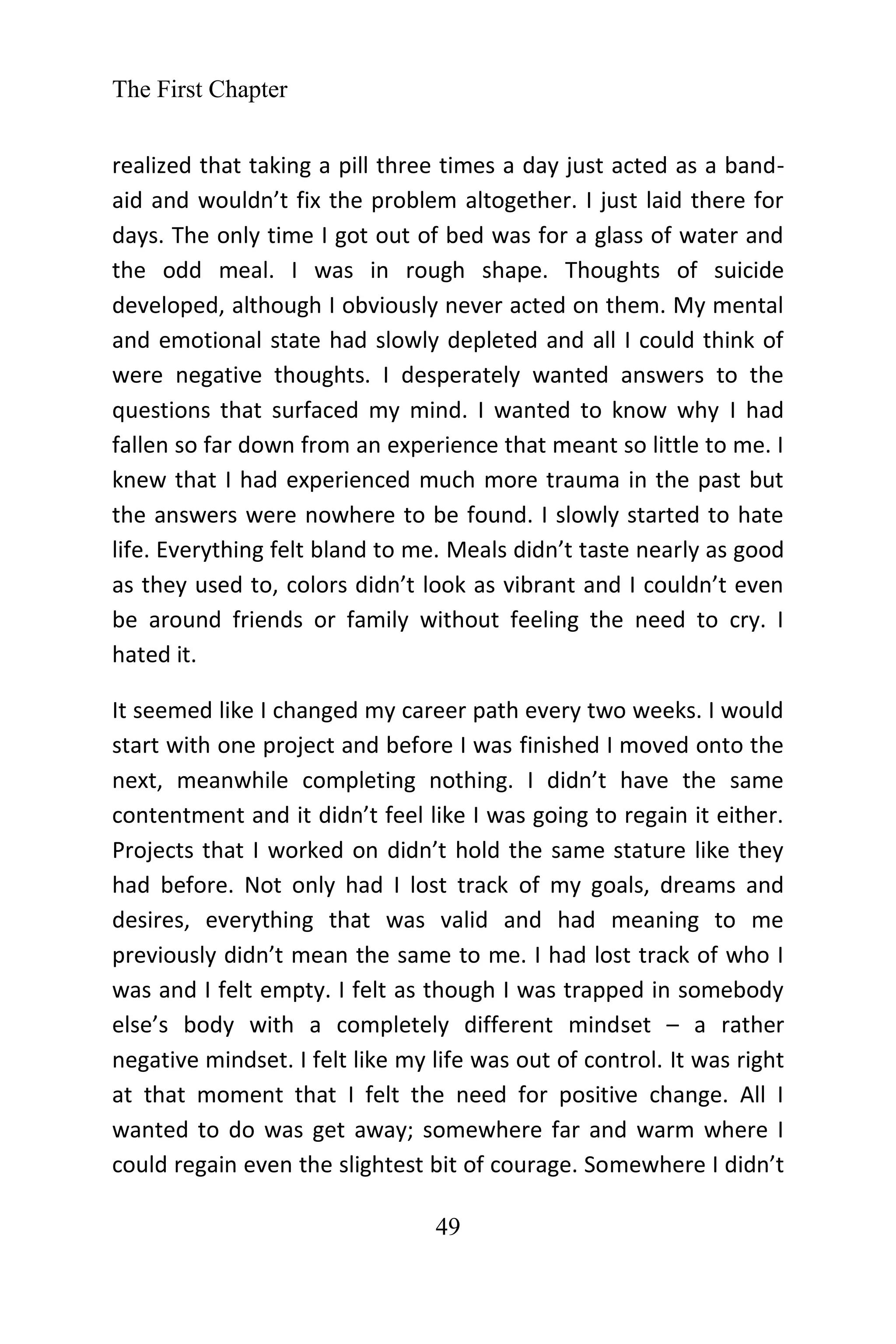 The First Chapter
49
realized that taking a pill three times a day just acted as a band-
aid and wouldn’t fix the problem altogether. I just laid there for
days. The only time I got out of bed was for a glass of water and
the odd meal. I was in rough shape. Thoughts of suicide
developed, although I obviously never acted on them. My mental
and emotional state had slowly depleted and all I could think of
were negative thoughts. I desperately wanted answers to the
questions that surfaced my mind. I wanted to know why I had
fallen so far down from an experience that meant so little to me. I
knew that I had experienced much more trauma in the past but
the answers were nowhere to be found. I slowly started to hate
life. Everything felt bland to me. Meals didn’t taste nearly as good
as they used to, colors didn’t look as vibrant and I couldn’t even
be around friends or family without feeling the need to cry. I
hated it.
It seemed like I changed my career path every two weeks. I would
start with one project and before I was finished I moved onto the
next, meanwhile completing nothing. I didn’t have the same
contentment and it didn’t feel like I was going to regain it either.
Projects that I worked on didn’t hold the same stature like they
had before. Not only had I lost track of my goals, dreams and
desires, everything that was valid and had meaning to me
previously didn’t mean the same to me. I had lost track of who I
was and I felt empty. I felt as though I was trapped in somebody
else’s body with a completely different mindset – a rather
negative mindset. I felt like my life was out of control. It was right
at that moment that I felt the need for positive change. All I
wanted to do was get away; somewhere far and warm where I
could regain even the slightest bit of courage. Somewhere I didn’t
 