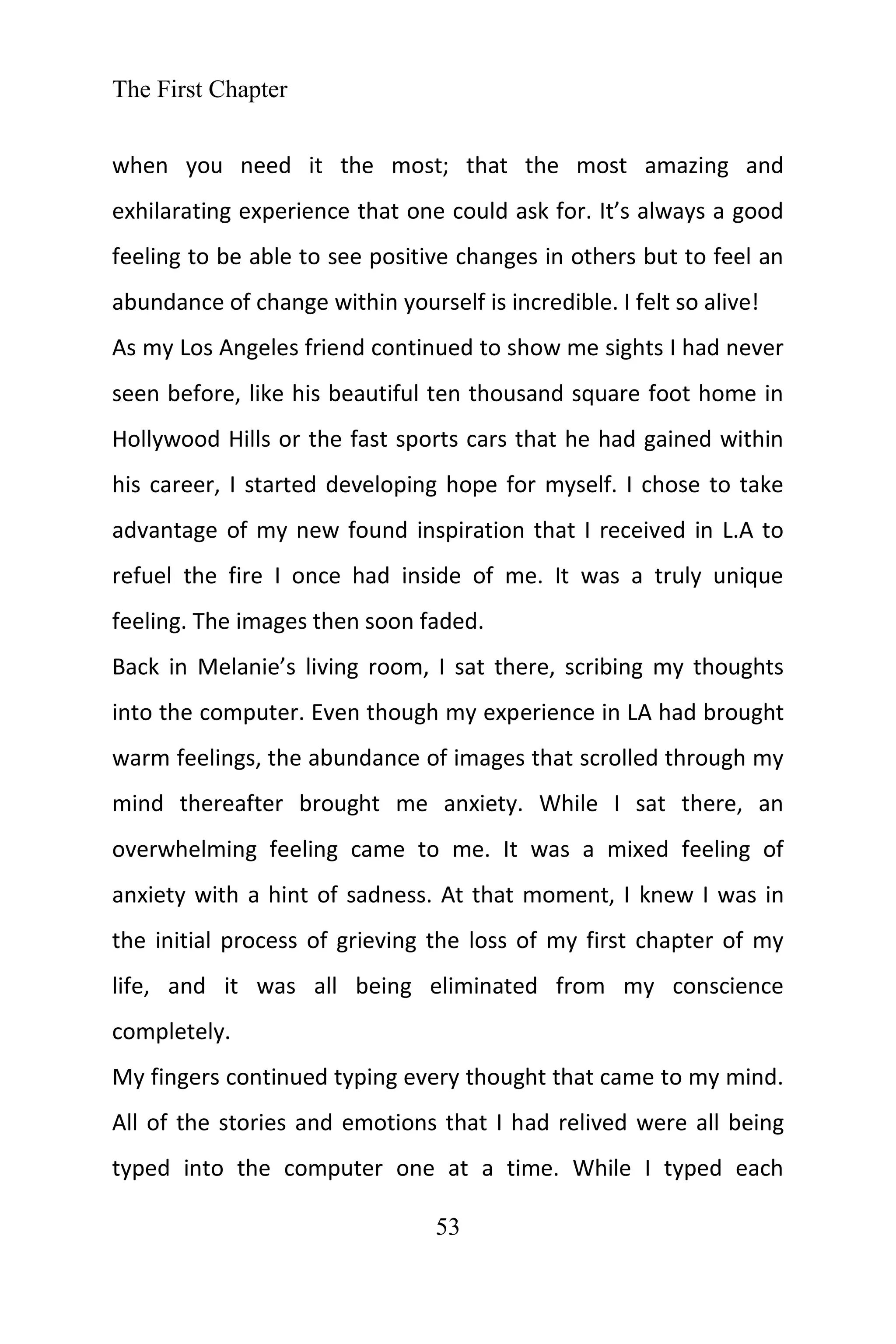 The First Chapter
53
when you need it the most; that the most amazing and
exhilarating experience that one could ask for. It’s always a good
feeling to be able to see positive changes in others but to feel an
abundance of change within yourself is incredible. I felt so alive!
As my Los Angeles friend continued to show me sights I had never
seen before, like his beautiful ten thousand square foot home in
Hollywood Hills or the fast sports cars that he had gained within
his career, I started developing hope for myself. I chose to take
advantage of my new found inspiration that I received in L.A to
refuel the fire I once had inside of me. It was a truly unique
feeling. The images then soon faded.
Back in Melanie’s living room, I sat there, scribing my thoughts
into the computer. Even though my experience in LA had brought
warm feelings, the abundance of images that scrolled through my
mind thereafter brought me anxiety. While I sat there, an
overwhelming feeling came to me. It was a mixed feeling of
anxiety with a hint of sadness. At that moment, I knew I was in
the initial process of grieving the loss of my first chapter of my
life, and it was all being eliminated from my conscience
completely.
My fingers continued typing every thought that came to my mind.
All of the stories and emotions that I had relived were all being
typed into the computer one at a time. While I typed each
 