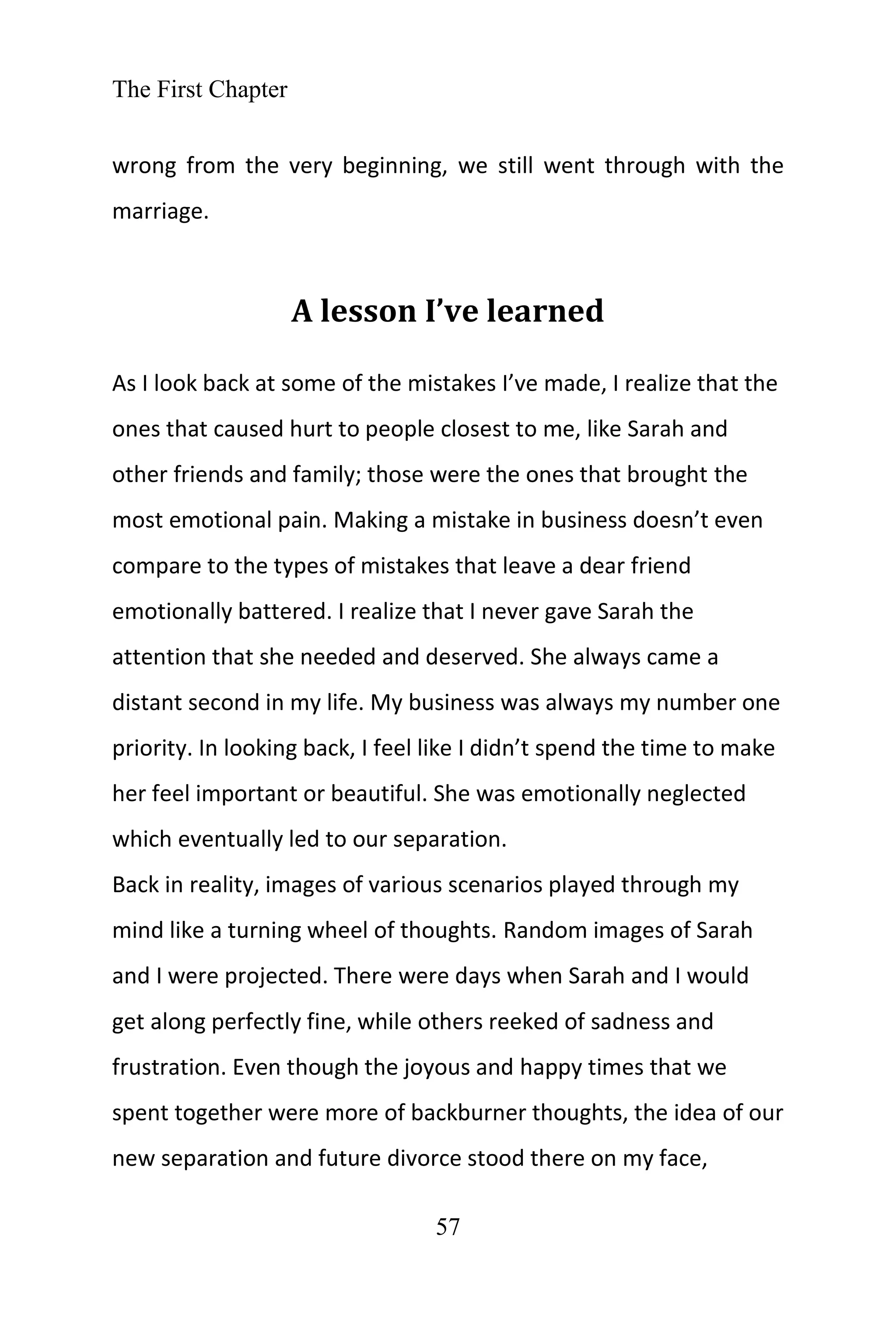 The First Chapter
57
wrong from the very beginning, we still went through with the
marriage.
A lesson I’ve learned
As I look back at some of the mistakes I’ve made, I realize that the
ones that caused hurt to people closest to me, like Sarah and
other friends and family; those were the ones that brought the
most emotional pain. Making a mistake in business doesn’t even
compare to the types of mistakes that leave a dear friend
emotionally battered. I realize that I never gave Sarah the
attention that she needed and deserved. She always came a
distant second in my life. My business was always my number one
priority. In looking back, I feel like I didn’t spend the time to make
her feel important or beautiful. She was emotionally neglected
which eventually led to our separation.
Back in reality, images of various scenarios played through my
mind like a turning wheel of thoughts. Random images of Sarah
and I were projected. There were days when Sarah and I would
get along perfectly fine, while others reeked of sadness and
frustration. Even though the joyous and happy times that we
spent together were more of backburner thoughts, the idea of our
new separation and future divorce stood there on my face,
 