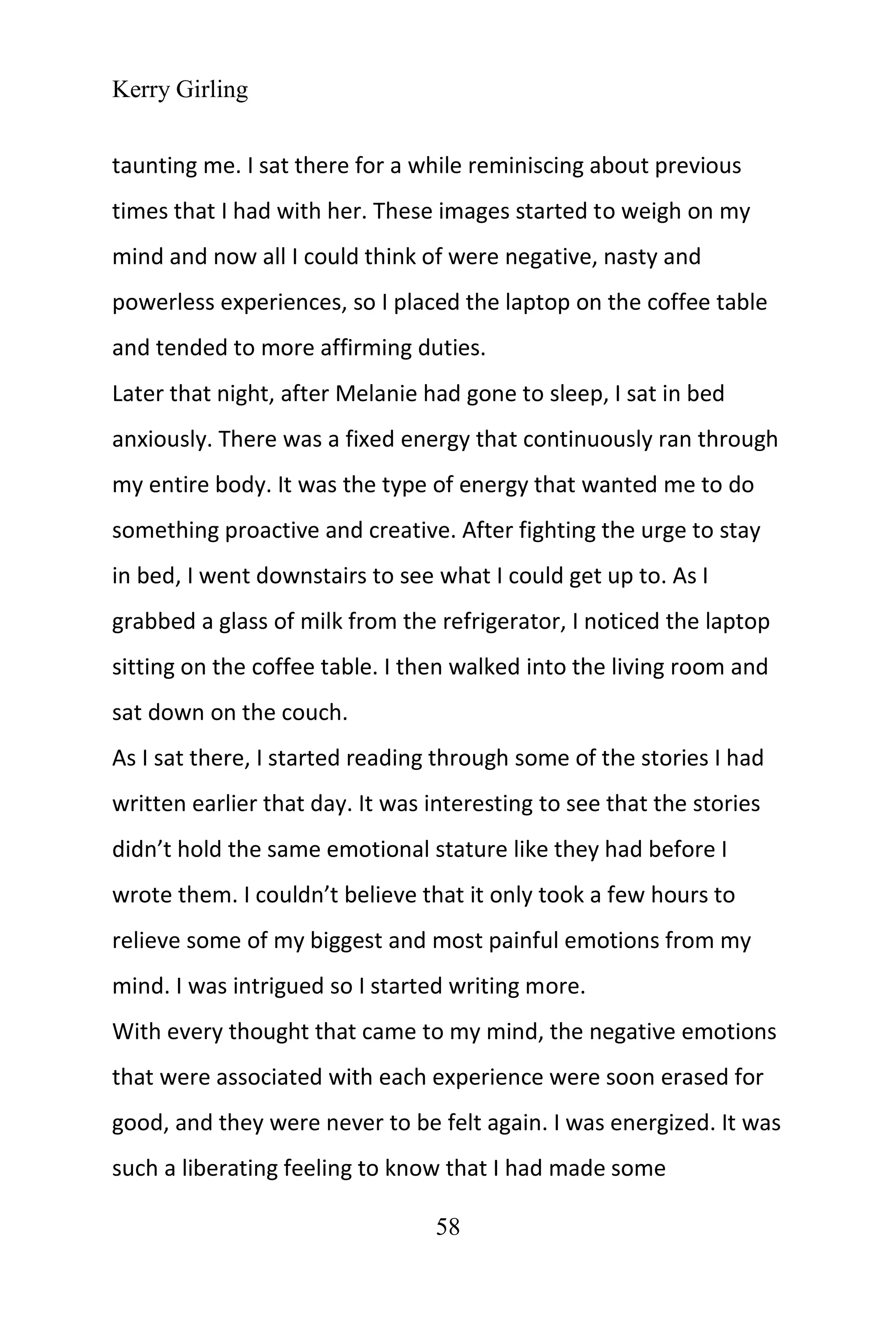 Kerry Girling
58
taunting me. I sat there for a while reminiscing about previous
times that I had with her. These images started to weigh on my
mind and now all I could think of were negative, nasty and
powerless experiences, so I placed the laptop on the coffee table
and tended to more affirming duties.
Later that night, after Melanie had gone to sleep, I sat in bed
anxiously. There was a fixed energy that continuously ran through
my entire body. It was the type of energy that wanted me to do
something proactive and creative. After fighting the urge to stay
in bed, I went downstairs to see what I could get up to. As I
grabbed a glass of milk from the refrigerator, I noticed the laptop
sitting on the coffee table. I then walked into the living room and
sat down on the couch.
As I sat there, I started reading through some of the stories I had
written earlier that day. It was interesting to see that the stories
didn’t hold the same emotional stature like they had before I
wrote them. I couldn’t believe that it only took a few hours to
relieve some of my biggest and most painful emotions from my
mind. I was intrigued so I started writing more.
With every thought that came to my mind, the negative emotions
that were associated with each experience were soon erased for
good, and they were never to be felt again. I was energized. It was
such a liberating feeling to know that I had made some
 