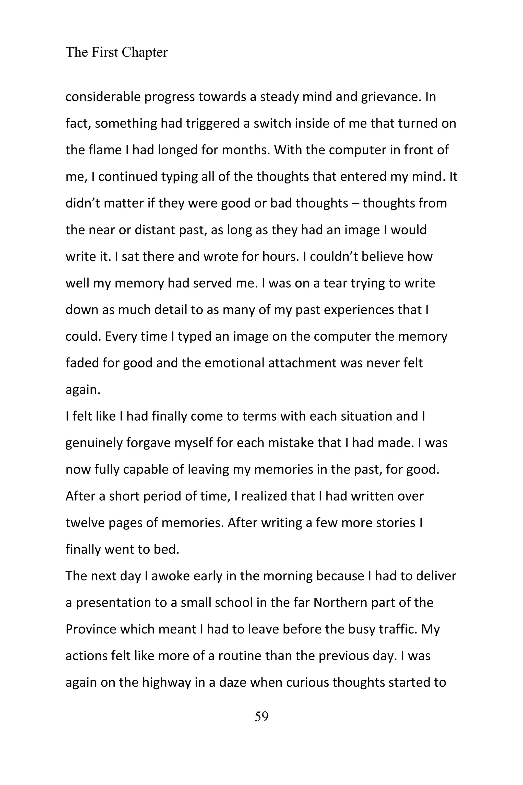 The First Chapter
59
considerable progress towards a steady mind and grievance. In
fact, something had triggered a switch inside of me that turned on
the flame I had longed for months. With the computer in front of
me, I continued typing all of the thoughts that entered my mind. It
didn’t matter if they were good or bad thoughts – thoughts from
the near or distant past, as long as they had an image I would
write it. I sat there and wrote for hours. I couldn’t believe how
well my memory had served me. I was on a tear trying to write
down as much detail to as many of my past experiences that I
could. Every time I typed an image on the computer the memory
faded for good and the emotional attachment was never felt
again.
I felt like I had finally come to terms with each situation and I
genuinely forgave myself for each mistake that I had made. I was
now fully capable of leaving my memories in the past, for good.
After a short period of time, I realized that I had written over
twelve pages of memories. After writing a few more stories I
finally went to bed.
The next day I awoke early in the morning because I had to deliver
a presentation to a small school in the far Northern part of the
Province which meant I had to leave before the busy traffic. My
actions felt like more of a routine than the previous day. I was
again on the highway in a daze when curious thoughts started to
 