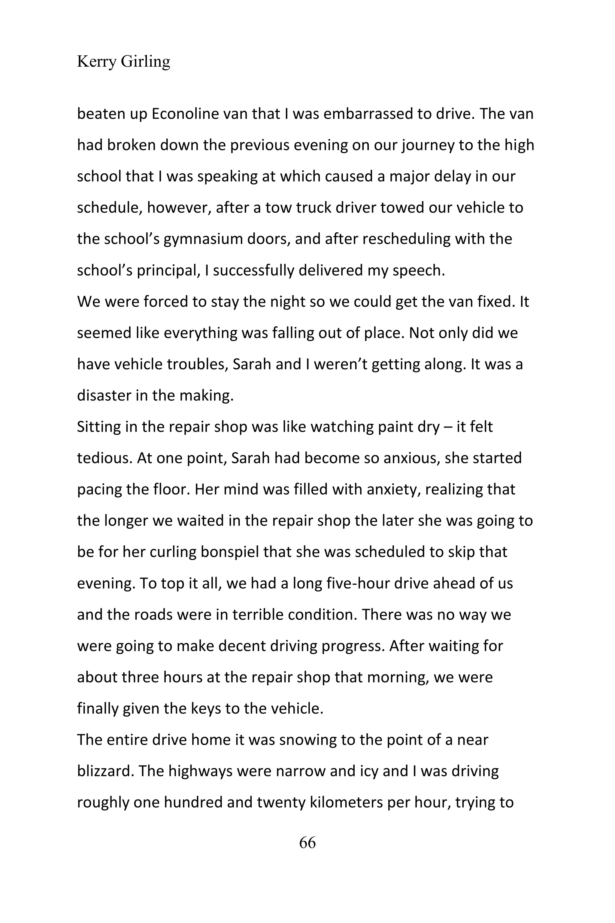 Kerry Girling
66
beaten up Econoline van that I was embarrassed to drive. The van
had broken down the previous evening on our journey to the high
school that I was speaking at which caused a major delay in our
schedule, however, after a tow truck driver towed our vehicle to
the school’s gymnasium doors, and after rescheduling with the
school’s principal, I successfully delivered my speech.
We were forced to stay the night so we could get the van fixed. It
seemed like everything was falling out of place. Not only did we
have vehicle troubles, Sarah and I weren’t getting along. It was a
disaster in the making.
Sitting in the repair shop was like watching paint dry – it felt
tedious. At one point, Sarah had become so anxious, she started
pacing the floor. Her mind was filled with anxiety, realizing that
the longer we waited in the repair shop the later she was going to
be for her curling bonspiel that she was scheduled to skip that
evening. To top it all, we had a long five-hour drive ahead of us
and the roads were in terrible condition. There was no way we
were going to make decent driving progress. After waiting for
about three hours at the repair shop that morning, we were
finally given the keys to the vehicle.
The entire drive home it was snowing to the point of a near
blizzard. The highways were narrow and icy and I was driving
roughly one hundred and twenty kilometers per hour, trying to
 