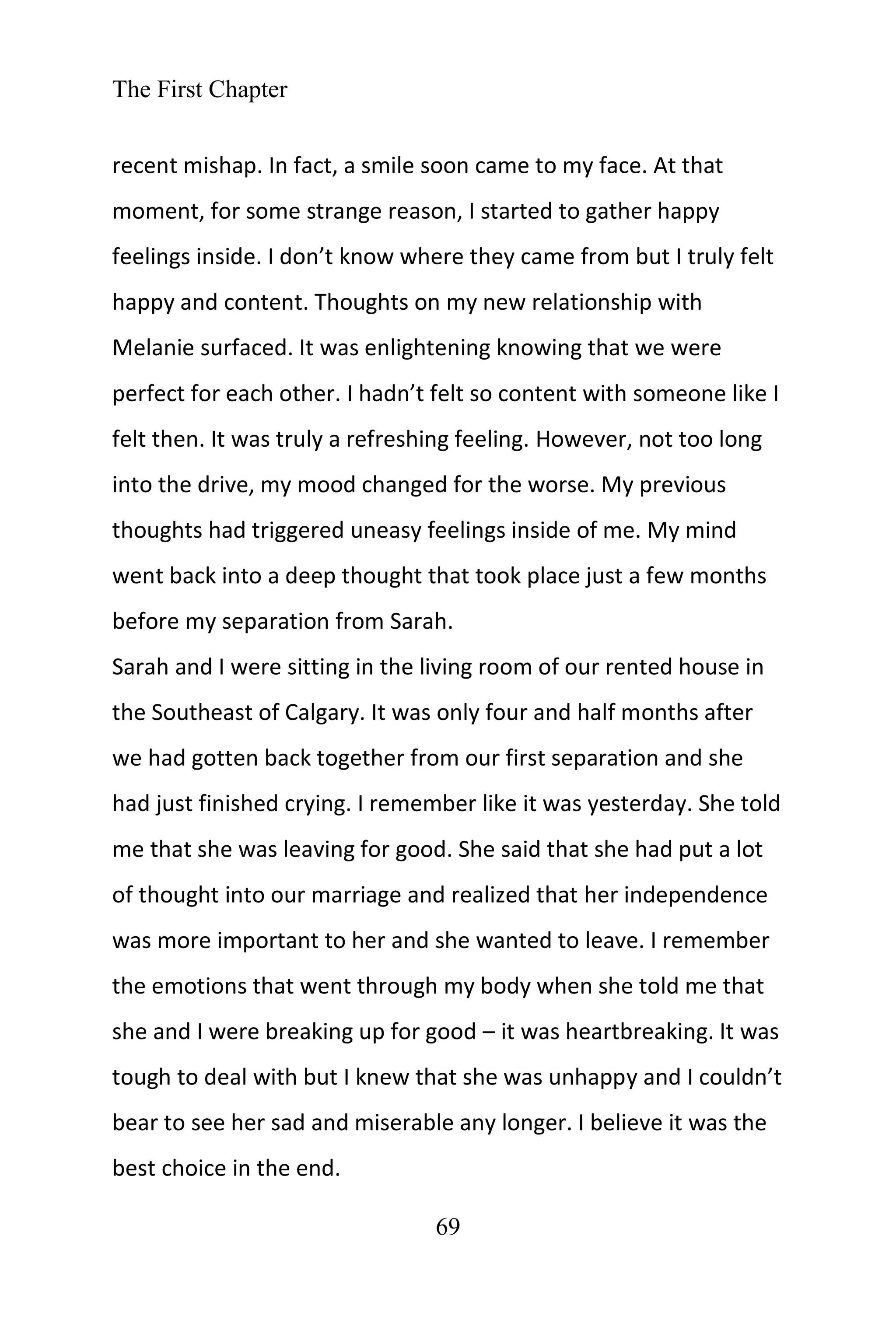 The First Chapter
69
recent mishap. In fact, a smile soon came to my face. At that
moment, for some strange reason, I started to gather happy
feelings inside. I don’t know where they came from but I truly felt
happy and content. Thoughts on my new relationship with
Melanie surfaced. It was enlightening knowing that we were
perfect for each other. I hadn’t felt so content with someone like I
felt then. It was truly a refreshing feeling. However, not too long
into the drive, my mood changed for the worse. My previous
thoughts had triggered uneasy feelings inside of me. My mind
went back into a deep thought that took place just a few months
before my separation from Sarah.
Sarah and I were sitting in the living room of our rented house in
the Southeast of Calgary. It was only four and half months after
we had gotten back together from our first separation and she
had just finished crying. I remember like it was yesterday. She told
me that she was leaving for good. She said that she had put a lot
of thought into our marriage and realized that her independence
was more important to her and she wanted to leave. I remember
the emotions that went through my body when she told me that
she and I were breaking up for good – it was heartbreaking. It was
tough to deal with but I knew that she was unhappy and I couldn’t
bear to see her sad and miserable any longer. I believe it was the
best choice in the end.
 