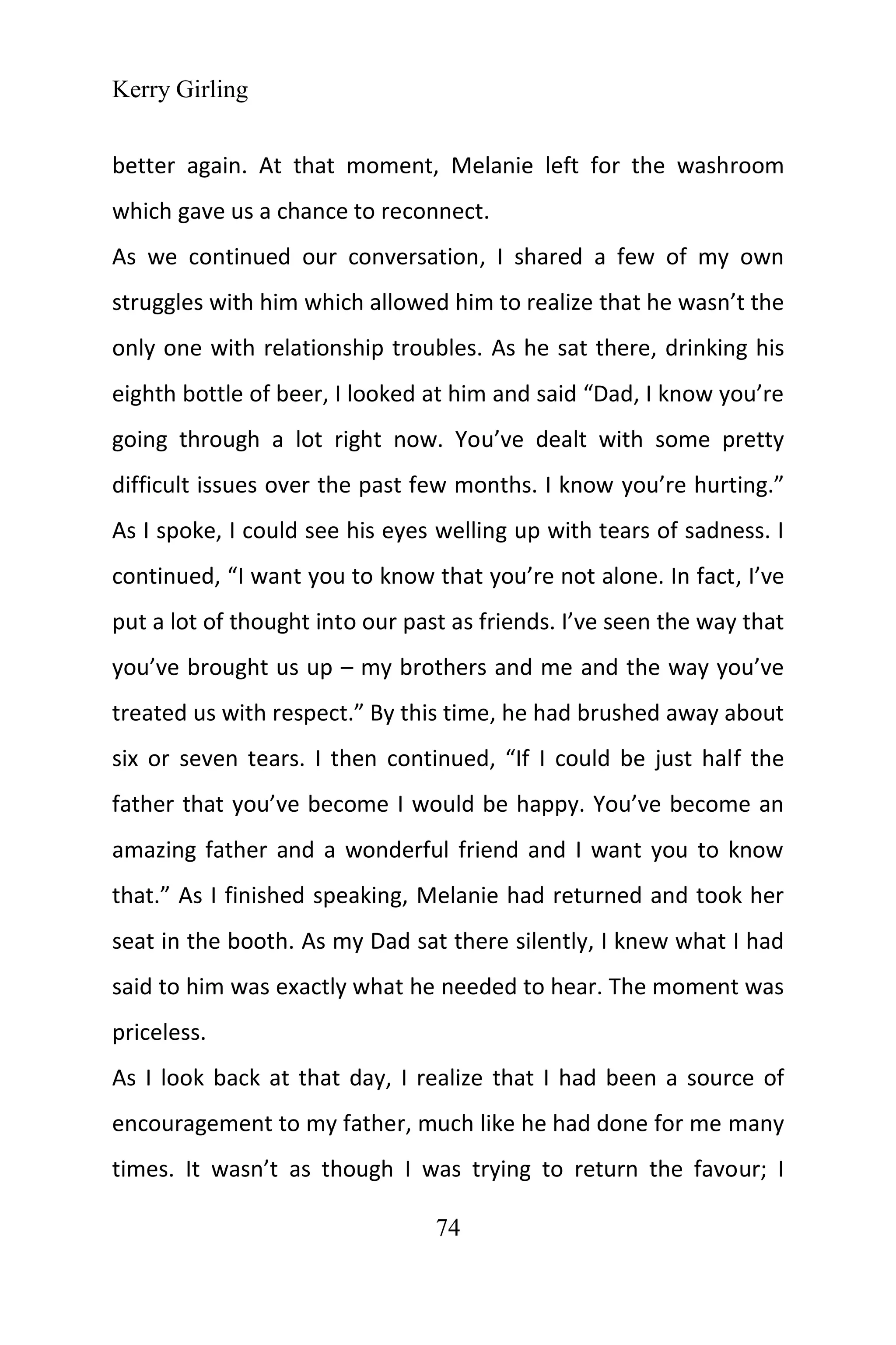 Kerry Girling
74
better again. At that moment, Melanie left for the washroom
which gave us a chance to reconnect.
As we continued our conversation, I shared a few of my own
struggles with him which allowed him to realize that he wasn’t the
only one with relationship troubles. As he sat there, drinking his
eighth bottle of beer, I looked at him and said “Dad, I know you’re
going through a lot right now. You’ve dealt with some pretty
difficult issues over the past few months. I know you’re hurting.”
As I spoke, I could see his eyes welling up with tears of sadness. I
continued, “I want you to know that you’re not alone. In fact, I’ve
put a lot of thought into our past as friends. I’ve seen the way that
you’ve brought us up – my brothers and me and the way you’ve
treated us with respect.” By this time, he had brushed away about
six or seven tears. I then continued, “If I could be just half the
father that you’ve become I would be happy. You’ve become an
amazing father and a wonderful friend and I want you to know
that.” As I finished speaking, Melanie had returned and took her
seat in the booth. As my Dad sat there silently, I knew what I had
said to him was exactly what he needed to hear. The moment was
priceless.
As I look back at that day, I realize that I had been a source of
encouragement to my father, much like he had done for me many
times. It wasn’t as though I was trying to return the favour; I
 