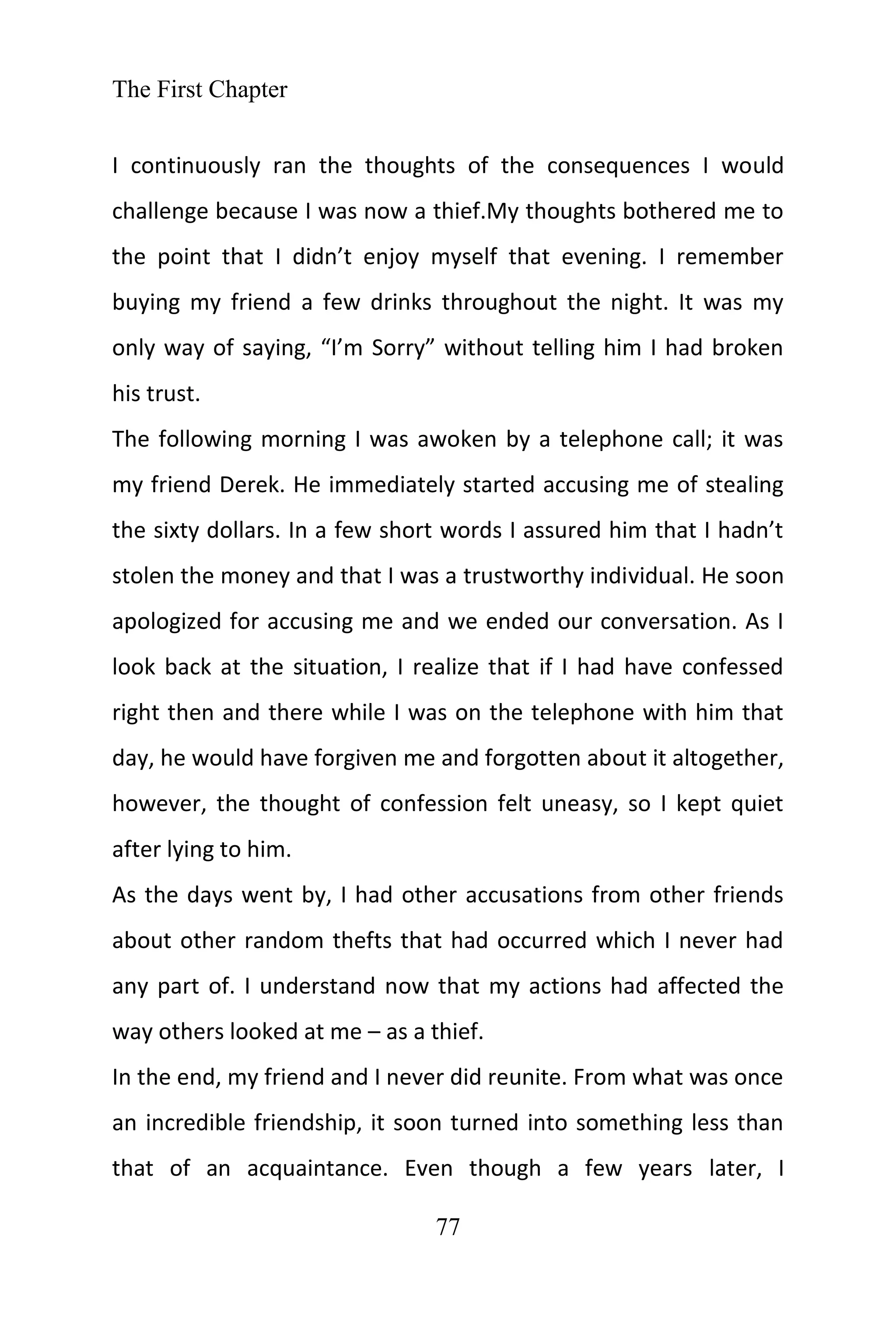 The First Chapter
77
I continuously ran the thoughts of the consequences I would
challenge because I was now a thief.My thoughts bothered me to
the point that I didn’t enjoy myself that evening. I remember
buying my friend a few drinks throughout the night. It was my
only way of saying, “I’m Sorry” without telling him I had broken
his trust.
The following morning I was awoken by a telephone call; it was
my friend Derek. He immediately started accusing me of stealing
the sixty dollars. In a few short words I assured him that I hadn’t
stolen the money and that I was a trustworthy individual. He soon
apologized for accusing me and we ended our conversation. As I
look back at the situation, I realize that if I had have confessed
right then and there while I was on the telephone with him that
day, he would have forgiven me and forgotten about it altogether,
however, the thought of confession felt uneasy, so I kept quiet
after lying to him.
As the days went by, I had other accusations from other friends
about other random thefts that had occurred which I never had
any part of. I understand now that my actions had affected the
way others looked at me – as a thief.
In the end, my friend and I never did reunite. From what was once
an incredible friendship, it soon turned into something less than
that of an acquaintance. Even though a few years later, I
 