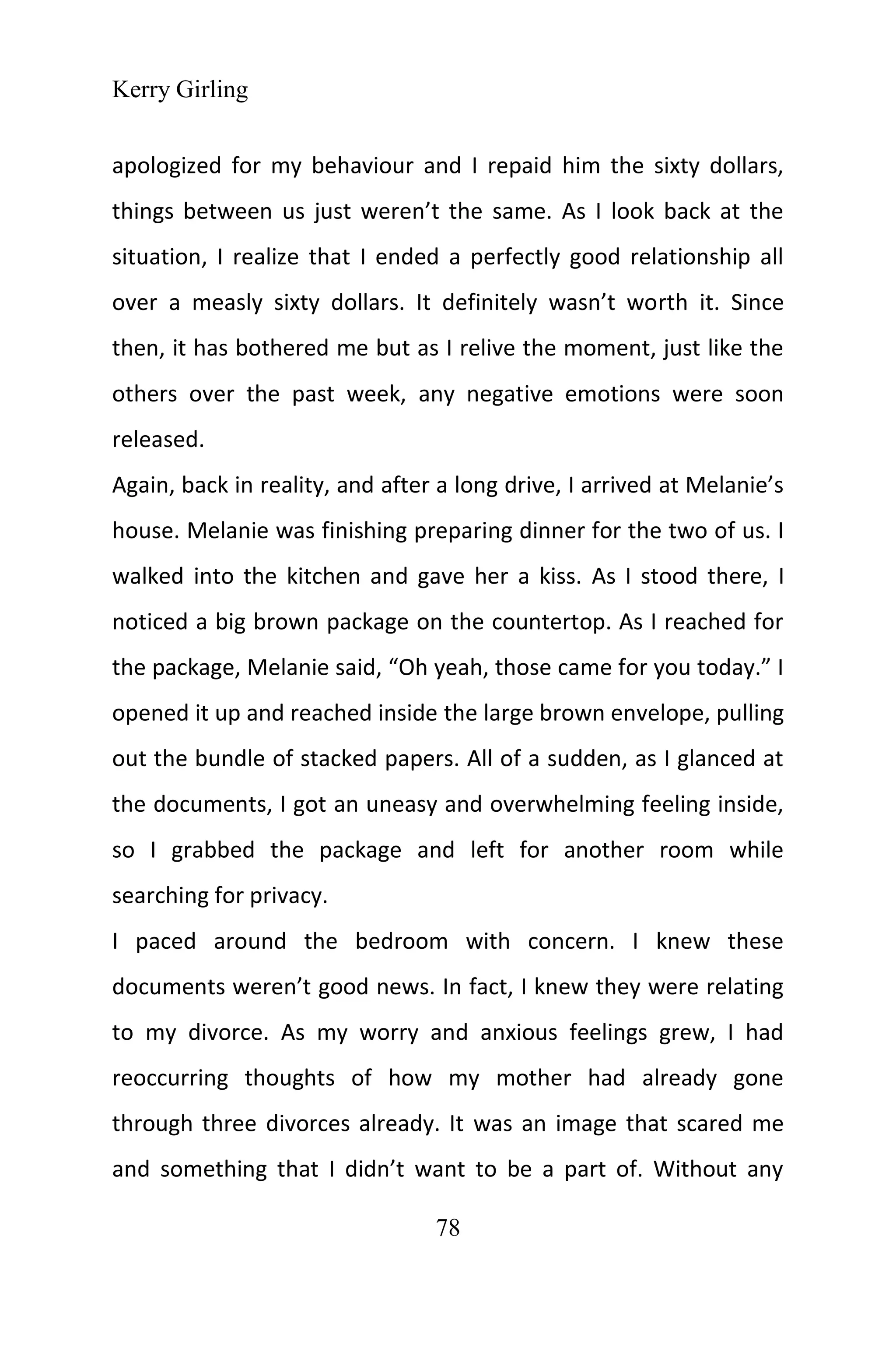 Kerry Girling
78
apologized for my behaviour and I repaid him the sixty dollars,
things between us just weren’t the same. As I look back at the
situation, I realize that I ended a perfectly good relationship all
over a measly sixty dollars. It definitely wasn’t worth it. Since
then, it has bothered me but as I relive the moment, just like the
others over the past week, any negative emotions were soon
released.
Again, back in reality, and after a long drive, I arrived at Melanie’s
house. Melanie was finishing preparing dinner for the two of us. I
walked into the kitchen and gave her a kiss. As I stood there, I
noticed a big brown package on the countertop. As I reached for
the package, Melanie said, “Oh yeah, those came for you today.” I
opened it up and reached inside the large brown envelope, pulling
out the bundle of stacked papers. All of a sudden, as I glanced at
the documents, I got an uneasy and overwhelming feeling inside,
so I grabbed the package and left for another room while
searching for privacy.
I paced around the bedroom with concern. I knew these
documents weren’t good news. In fact, I knew they were relating
to my divorce. As my worry and anxious feelings grew, I had
reoccurring thoughts of how my mother had already gone
through three divorces already. It was an image that scared me
and something that I didn’t want to be a part of. Without any
 