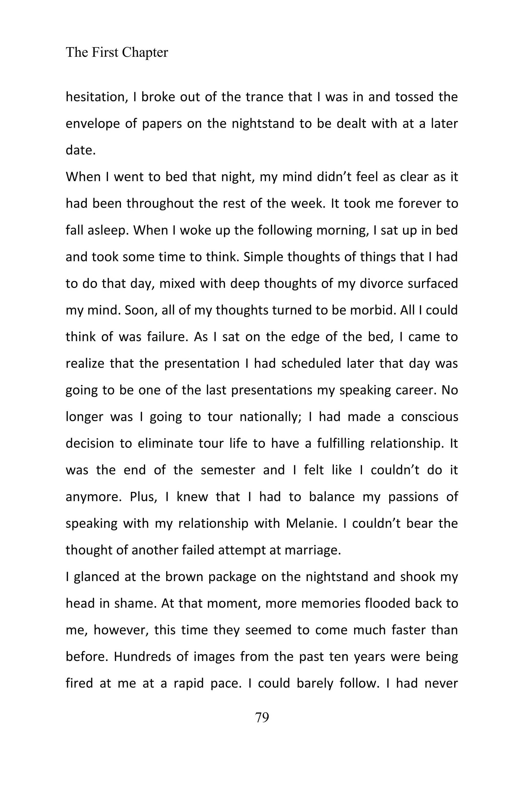 The First Chapter
79
hesitation, I broke out of the trance that I was in and tossed the
envelope of papers on the nightstand to be dealt with at a later
date.
When I went to bed that night, my mind didn’t feel as clear as it
had been throughout the rest of the week. It took me forever to
fall asleep. When I woke up the following morning, I sat up in bed
and took some time to think. Simple thoughts of things that I had
to do that day, mixed with deep thoughts of my divorce surfaced
my mind. Soon, all of my thoughts turned to be morbid. All I could
think of was failure. As I sat on the edge of the bed, I came to
realize that the presentation I had scheduled later that day was
going to be one of the last presentations my speaking career. No
longer was I going to tour nationally; I had made a conscious
decision to eliminate tour life to have a fulfilling relationship. It
was the end of the semester and I felt like I couldn’t do it
anymore. Plus, I knew that I had to balance my passions of
speaking with my relationship with Melanie. I couldn’t bear the
thought of another failed attempt at marriage.
I glanced at the brown package on the nightstand and shook my
head in shame. At that moment, more memories flooded back to
me, however, this time they seemed to come much faster than
before. Hundreds of images from the past ten years were being
fired at me at a rapid pace. I could barely follow. I had never
 