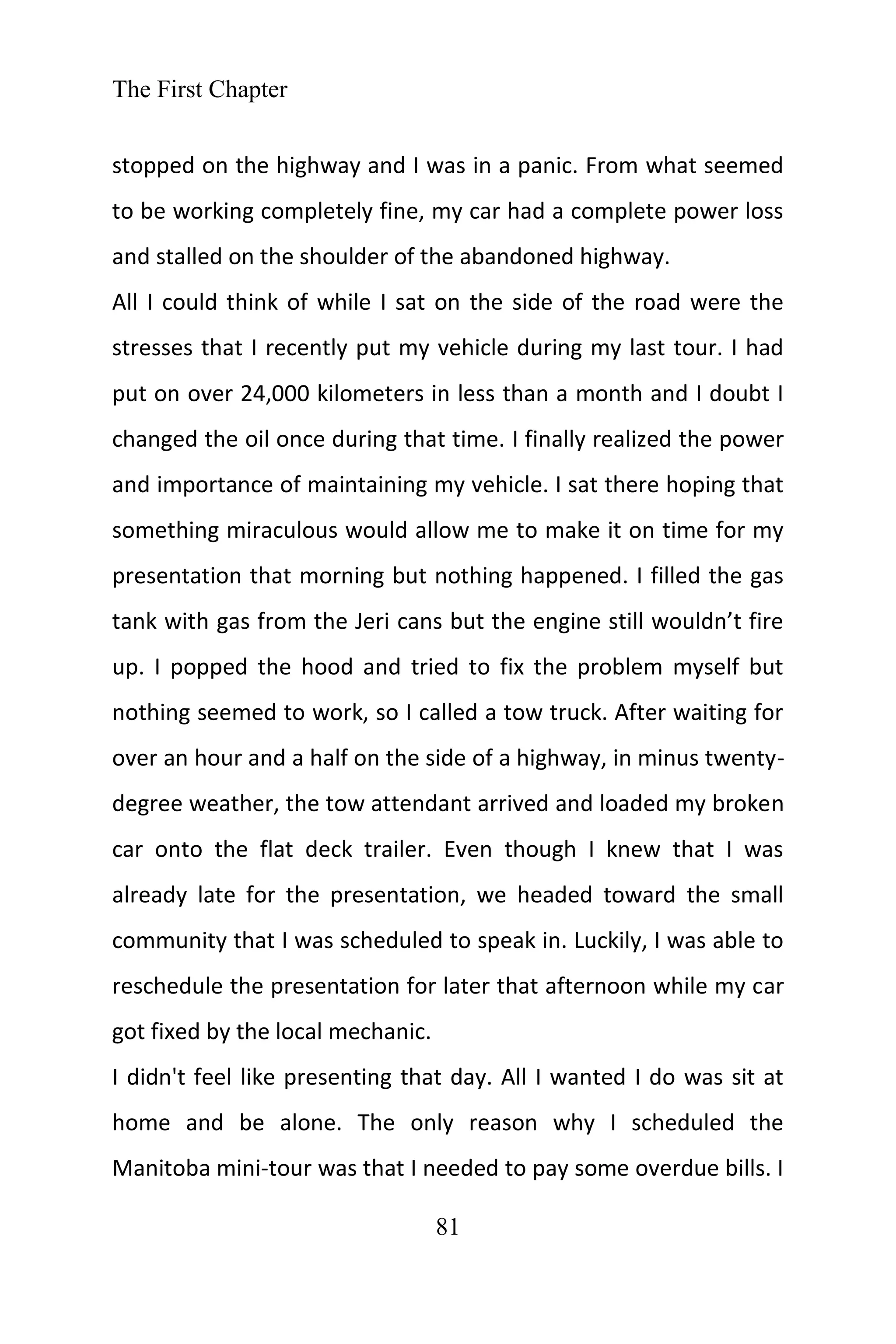 The First Chapter
81
stopped on the highway and I was in a panic. From what seemed
to be working completely fine, my car had a complete power loss
and stalled on the shoulder of the abandoned highway.
All I could think of while I sat on the side of the road were the
stresses that I recently put my vehicle during my last tour. I had
put on over 24,000 kilometers in less than a month and I doubt I
changed the oil once during that time. I finally realized the power
and importance of maintaining my vehicle. I sat there hoping that
something miraculous would allow me to make it on time for my
presentation that morning but nothing happened. I filled the gas
tank with gas from the Jeri cans but the engine still wouldn’t fire
up. I popped the hood and tried to fix the problem myself but
nothing seemed to work, so I called a tow truck. After waiting for
over an hour and a half on the side of a highway, in minus twenty-
degree weather, the tow attendant arrived and loaded my broken
car onto the flat deck trailer. Even though I knew that I was
already late for the presentation, we headed toward the small
community that I was scheduled to speak in. Luckily, I was able to
reschedule the presentation for later that afternoon while my car
got fixed by the local mechanic.
I didn't feel like presenting that day. All I wanted I do was sit at
home and be alone. The only reason why I scheduled the
Manitoba mini-tour was that I needed to pay some overdue bills. I
 