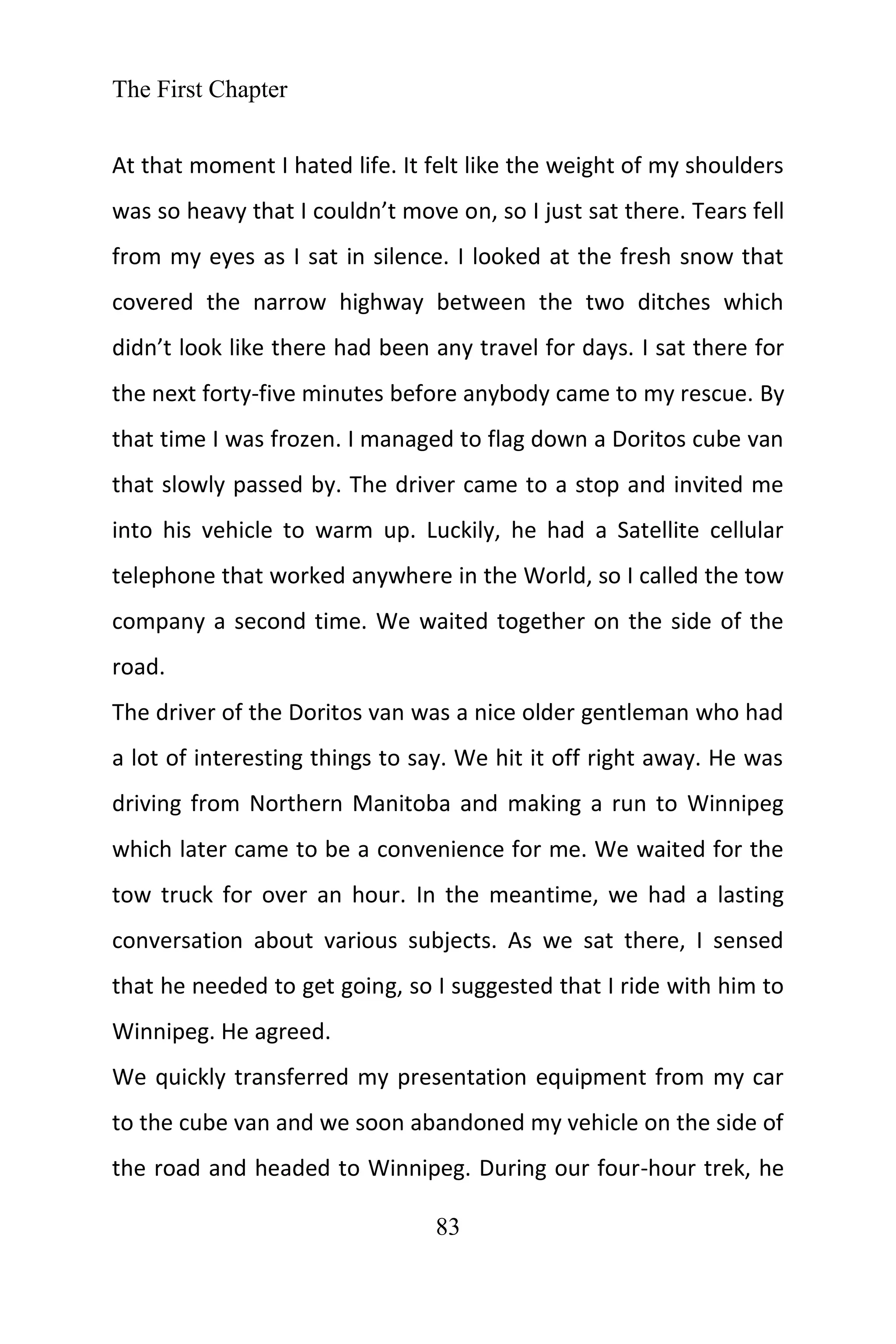 The First Chapter
83
At that moment I hated life. It felt like the weight of my shoulders
was so heavy that I couldn’t move on, so I just sat there. Tears fell
from my eyes as I sat in silence. I looked at the fresh snow that
covered the narrow highway between the two ditches which
didn’t look like there had been any travel for days. I sat there for
the next forty-five minutes before anybody came to my rescue. By
that time I was frozen. I managed to flag down a Doritos cube van
that slowly passed by. The driver came to a stop and invited me
into his vehicle to warm up. Luckily, he had a Satellite cellular
telephone that worked anywhere in the World, so I called the tow
company a second time. We waited together on the side of the
road.
The driver of the Doritos van was a nice older gentleman who had
a lot of interesting things to say. We hit it off right away. He was
driving from Northern Manitoba and making a run to Winnipeg
which later came to be a convenience for me. We waited for the
tow truck for over an hour. In the meantime, we had a lasting
conversation about various subjects. As we sat there, I sensed
that he needed to get going, so I suggested that I ride with him to
Winnipeg. He agreed.
We quickly transferred my presentation equipment from my car
to the cube van and we soon abandoned my vehicle on the side of
the road and headed to Winnipeg. During our four-hour trek, he
 