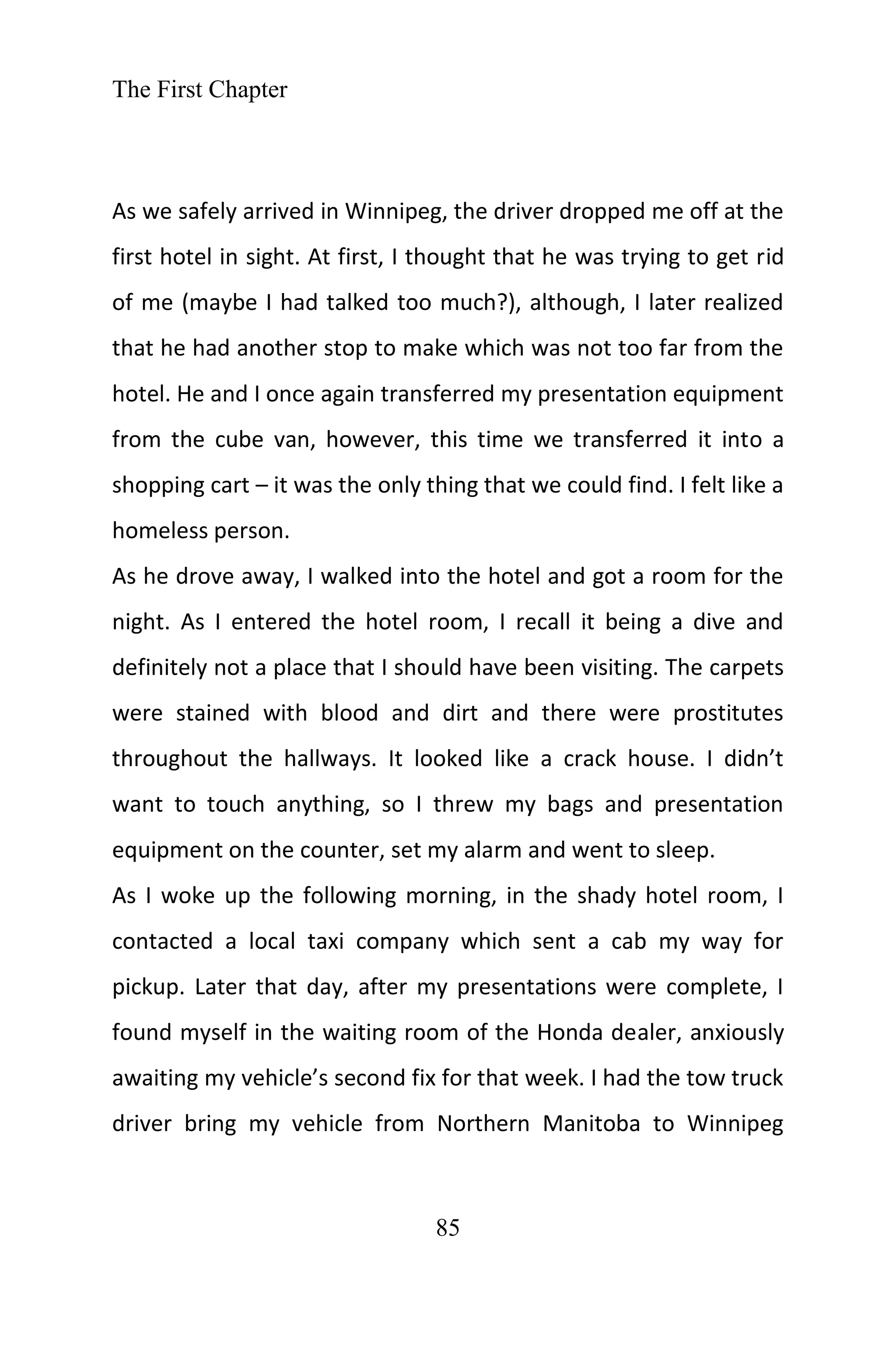 The First Chapter
85
As we safely arrived in Winnipeg, the driver dropped me off at the
first hotel in sight. At first, I thought that he was trying to get rid
of me (maybe I had talked too much?), although, I later realized
that he had another stop to make which was not too far from the
hotel. He and I once again transferred my presentation equipment
from the cube van, however, this time we transferred it into a
shopping cart – it was the only thing that we could find. I felt like a
homeless person.
As he drove away, I walked into the hotel and got a room for the
night. As I entered the hotel room, I recall it being a dive and
definitely not a place that I should have been visiting. The carpets
were stained with blood and dirt and there were prostitutes
throughout the hallways. It looked like a crack house. I didn’t
want to touch anything, so I threw my bags and presentation
equipment on the counter, set my alarm and went to sleep.
As I woke up the following morning, in the shady hotel room, I
contacted a local taxi company which sent a cab my way for
pickup. Later that day, after my presentations were complete, I
found myself in the waiting room of the Honda dealer, anxiously
awaiting my vehicle’s second fix for that week. I had the tow truck
driver bring my vehicle from Northern Manitoba to Winnipeg
 