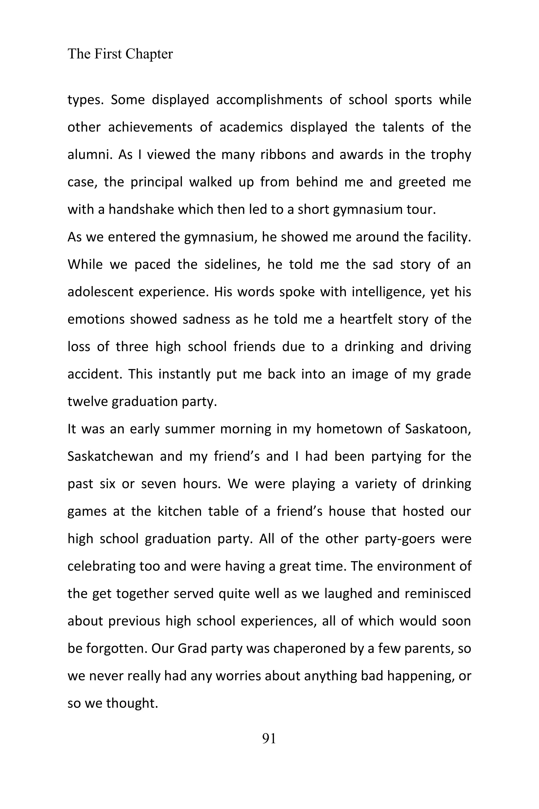 The First Chapter
91
types. Some displayed accomplishments of school sports while
other achievements of academics displayed the talents of the
alumni. As I viewed the many ribbons and awards in the trophy
case, the principal walked up from behind me and greeted me
with a handshake which then led to a short gymnasium tour.
As we entered the gymnasium, he showed me around the facility.
While we paced the sidelines, he told me the sad story of an
adolescent experience. His words spoke with intelligence, yet his
emotions showed sadness as he told me a heartfelt story of the
loss of three high school friends due to a drinking and driving
accident. This instantly put me back into an image of my grade
twelve graduation party.
It was an early summer morning in my hometown of Saskatoon,
Saskatchewan and my friend’s and I had been partying for the
past six or seven hours. We were playing a variety of drinking
games at the kitchen table of a friend’s house that hosted our
high school graduation party. All of the other party-goers were
celebrating too and were having a great time. The environment of
the get together served quite well as we laughed and reminisced
about previous high school experiences, all of which would soon
be forgotten. Our Grad party was chaperoned by a few parents, so
we never really had any worries about anything bad happening, or
so we thought.
 