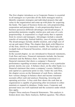 The first chapter introduces us to Corporate finance is essential
to all managers as it provides all the skills managers need to;
Identify corporate strategies and individual projects that add
value to the organization and come up with plans for acquiring
the funds. The types of business forms are; sole proprietorship,
corporation and partnerships. A sole proprietorship form of
business possesses different advantages and disadvantages. A
partnership maintains roughly similar pros and cons of a sole
proprietorship. A corporation is a legal entity that is separate
from its owners and managers. Advantages include a smooth
transfer of ownership, limited liability, ease of raising capital.
The disadvantages include; double taxation, and a high cost of
set-up and report filing. The chapter then deals with Objective
of the firm, which is to maximize wealth. The final topic is an
in-depth look at Financial Securities, which are markets and
institutions.
In the second chapter, we are introduced to financial statements,
Cash flow and taxes. Financial statements include; the Income
statement and the Balance sheet. An income statement is a
financial statement that shows a company’s financial
performance regarding revenues and expenses, over a particular
period, mostly one year. A balance sheet, on the other hand, is a
financial statement that states a company’s assets, liabilities
and capital at a particular point in time. Under the cash flow,
the chapter covers on the Statement of cash flows, indicates
how various changes in balance sheet and income statement
accounts affect cash and analyses financing, investing and
operating activities. A free cash flow shows the cash that an
organization is capable of generating after investment to either
maintain or expand its database. Under taxes, Corporate and
personal taxes are well explained and the scenarios under which
they apply.
Chapter Three analyzes Financial Statements. This analysis is
broken down into; Ratio Analysis, DuPont equation. The effects
 