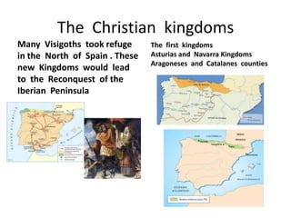 The Christian kingdoms
Many Visigoths took refuge      The first kingdoms
in the North of Spain . These   Asturias and Navarra Kingdoms
                                Aragoneses and Catalanes counties
new Kingdoms would lead
to the Reconquest of the
Iberian Peninsula
 