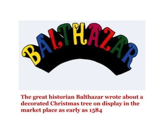 The great historian Balthazar wrote about a
decorated Christmas tree on display in the
market place as early as 1584
 