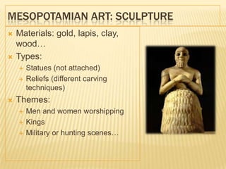 MESOPOTAMIAN ART: SCULPTURE
 Materials: gold, lapis, clay,
wood…
 Types:
 Statues (not attached)
 Reliefs (different carving
techniques)
 Themes:
 Men and women worshipping
 Kings
 Military or hunting scenes…
 