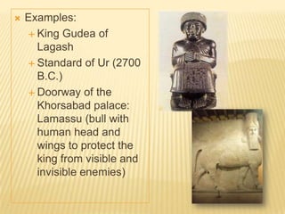  Examples:
 King Gudea of
Lagash
 Standard of Ur (2700
B.C.)
 Doorway of the
Khorsabad palace:
Lamassu (bull with
human head and
wings to protect the
king from visible and
invisible enemies)
 