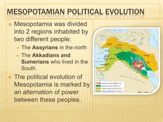MESOPOTAMIAN POLITICAL EVOLUTION
 Mesopotamia was divided
into 2 regions inhabited by
two different people:
 The Assyrians in the north
 The Akkadians and
Sumerians who lived in the
South.
 The political evolution of
Mesopotamia is marked by
an alternation of power
between these peoples.
 