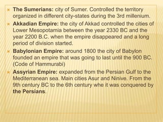  The Sumerians: city of Sumer. Controlled the territory
organized in different city-states during the 3rd millenium.
 Akkadian Empire: the city of Akkad controlled the cities of
Lower Mesopotamia between the year 2330 BC and the
year 2200 B.C. when the empire disappeared and a long
period of division started.
 Babylonian Empire: around 1800 the city of Babylon
founded an empire that was going to last until the 900 BC.
(Code of Hammurabi)
 Assyrian Empire: expanded from the Persian Gulf to the
Mediterranean sea. Main cities Asur and Ninive. From the
9th century BC to the 6th century whe it was conquered by
the Persians.
 