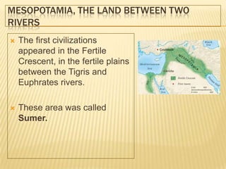 MESOPOTAMIA, THE LAND BETWEEN TWO
RIVERS
 The first civilizations
appeared in the Fertile
Crescent, in the fertile plains
between the Tigris and
Euphrates rivers.
 These area was called
Sumer.
 