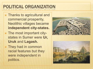 POLITICAL ORGANIZATION
 Thanks to agricultural and
commercial prosperity,
Neolithic villages became
independent city-states.
 The most important city-
states in Sumer were Ur,
Uruk and Lagash.
 They had in common
racial features but they
were independent in
politics.
 