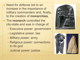  Need for defense led to an
increase in the importance of
military commanders and, finally,
to the creation of monarchies.
 The monarch controlled the
city-state and was in charge of:
 Executive power: government
 Legislative power: law
 Military power: army
 Religious power: connections
to de god
 Judicial power: justice
 