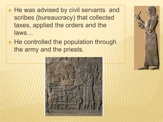  He was advised by civil servants and
scribes (bureaucracy) that collected
taxes, applied the orders and the
laws…
 He controlled the population through
the army and the priests.
 