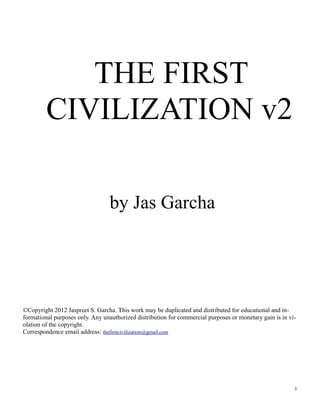 THE FIRST
CIVILIZATION v2
by Jas Garcha
©Copyright 2012 Jaspreet S. Garcha. This work may be duplicated and distributed for educational and in-
formational purposes only. Any unauthorized distribution for commercial purposes or monetary gain is in vi-
olation of the copyright.
Correspondence email address: thefirstcivilization@gmail.com
1
 