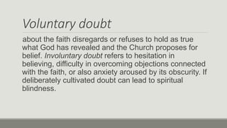 Voluntary doubt
about the faith disregards or refuses to hold as true
what God has revealed and the Church proposes for
belief. Involuntary doubt refers to hesitation in
believing, difficulty in overcoming objections connected
with the faith, or also anxiety aroused by its obscurity. If
deliberately cultivated doubt can lead to spiritual
blindness.
 