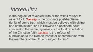 Incredulity
is the neglect of revealed truth or the willful refusal to
assent to it. "Heresy is the obstinate post-baptismal
denial of some truth which must be believed with divine
and catholic faith, or it is likewise an obstinate doubt
concerning the same; apostasy is the total repudiation
of the Christian faith; schism is the refusal of
submission to the Roman Pontiff or of communion with
the members of the Church subject to him."11
 