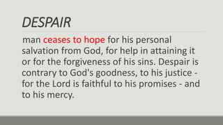 DESPAIR
man ceases to hope for his personal
salvation from God, for help in attaining it
or for the forgiveness of his sins. Despair is
contrary to God's goodness, to his justice -
for the Lord is faithful to his promises - and
to his mercy.
 
