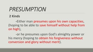 PRESUMPTION
2 Kinds
-Either man presumes upon his own capacities,
(hoping to be able to save himself without help from
on high),
-or he presumes upon God's almighty power or
his mercy (hoping to obtain his forgiveness without
conversion and glory without merit).
 