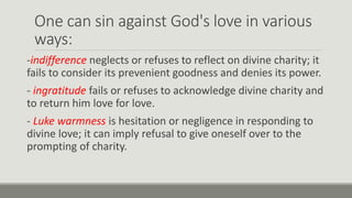 One can sin against God's love in various
ways:
-indifference neglects or refuses to reflect on divine charity; it
fails to consider its prevenient goodness and denies its power.
- ingratitude fails or refuses to acknowledge divine charity and
to return him love for love.
- Luke warmness is hesitation or negligence in responding to
divine love; it can imply refusal to give oneself over to the
prompting of charity.
 