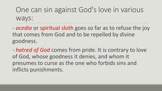 One can sin against God's love in various
ways:
- acedia or spiritual sloth goes so far as to refuse the joy
that comes from God and to be repelled by divine
goodness.
- hatred of God comes from pride. It is contrary to love
of God, whose goodness it denies, and whom it
presumes to curse as the one who forbids sins and
inflicts punishments.
 
