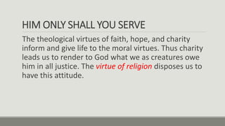 HIM ONLY SHALL YOU SERVE
The theological virtues of faith, hope, and charity
inform and give life to the moral virtues. Thus charity
leads us to render to God what we as creatures owe
him in all justice. The virtue of religion disposes us to
have this attitude.
 