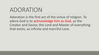ADORATION
Adoration is the first act of the virtue of religion. To
adore God is to acknowledge him as God, as the
Creator and Savior, the Lord and Master of everything
that exists, as infinite and merciful Love.
 
