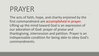 PRAYER
The acts of faith, hope, and charity enjoined by the
first commandment are accomplished in prayer.
Lifting up the mind toward God is an expression of
our adoration of God: prayer of praise and
thanksgiving, intercession and petition. Prayer is an
indispensable condition for being able to obey God's
commandments.
 