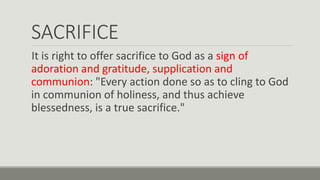 SACRIFICE
It is right to offer sacrifice to God as a sign of
adoration and gratitude, supplication and
communion: "Every action done so as to cling to God
in communion of holiness, and thus achieve
blessedness, is a true sacrifice."
 