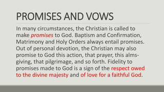 PROMISES AND VOWS
In many circumstances, the Christian is called to
make promises to God. Baptism and Confirmation,
Matrimony and Holy Orders always entail promises.
Out of personal devotion, the Christian may also
promise to God this action, that prayer, this alms-
giving, that pilgrimage, and so forth. Fidelity to
promises made to God is a sign of the respect owed
to the divine majesty and of love for a faithful God.
 