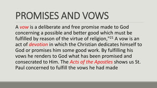 PROMISES AND VOWS
A vow is a deliberate and free promise made to God
concerning a possible and better good which must be
fulfilled by reason of the virtue of religion,"21 A vow is an
act of devotion in which the Christian dedicates himself to
God or promises him some good work. By fulfilling his
vows he renders to God what has been promised and
consecrated to Him. The Acts of the Apostles shows us St.
Paul concerned to fulfill the vows he had made
 