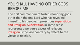 YOU SHALL HAVE NO OTHER GODS
BEFORE ME
The first commandment forbids honoring gods
other than the one Lord who has revealed
himself to his people. It proscribes superstition
and irreligion. Superstition in some sense
represents a perverse excess of religion;
irreligion is the vice contrary by defect to the
virtue of religion.
 