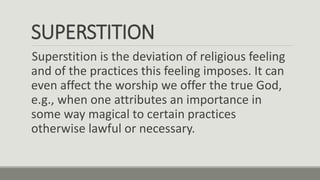 SUPERSTITION
Superstition is the deviation of religious feeling
and of the practices this feeling imposes. It can
even affect the worship we offer the true God,
e.g., when one attributes an importance in
some way magical to certain practices
otherwise lawful or necessary.
 