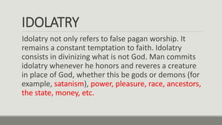 IDOLATRY
Idolatry not only refers to false pagan worship. It
remains a constant temptation to faith. Idolatry
consists in divinizing what is not God. Man commits
idolatry whenever he honors and reveres a creature
in place of God, whether this be gods or demons (for
example, satanism), power, pleasure, race, ancestors,
the state, money, etc.
 
