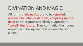 DIVINATION AND MAGIC
All forms of divination are to be rejected:
recourse to Satan or demons, conjuring up the
dead or other practices falsely supposed to
"unveil" the future. They contradict the honor,
respect, and loving fear that we owe to God
alone.
 